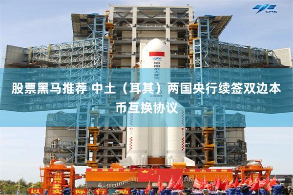 股票黑马推荐 中土（耳其）两国央行续签双边本币互换协议