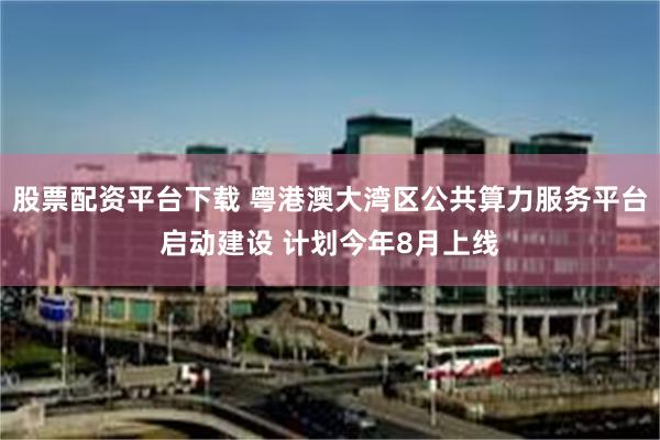 股票配资平台下载 粤港澳大湾区公共算力服务平台启动建设 计划今年8月上线