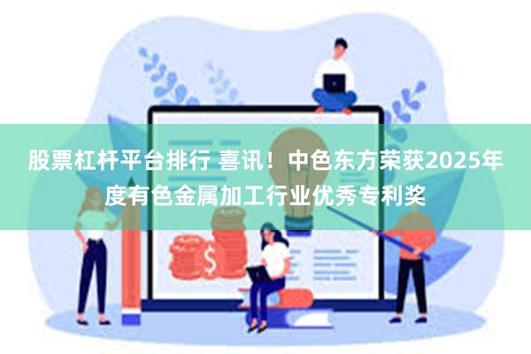 股票杠杆平台排行 喜讯！中色东方荣获2025年度有色金属加工行业优秀专利奖