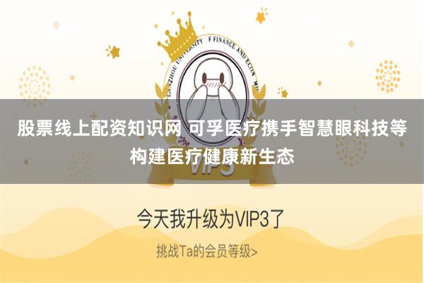 股票线上配资知识网 可孚医疗携手智慧眼科技等构建医疗健康新生态
