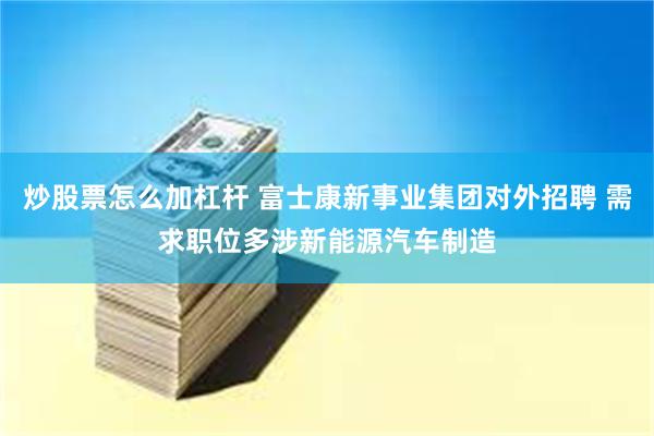 炒股票怎么加杠杆 富士康新事业集团对外招聘 需求职位多涉新能源汽车制造