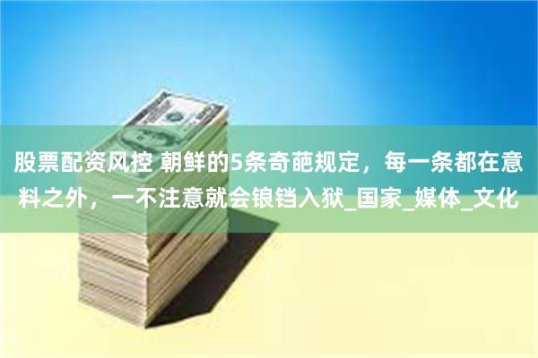 股票配资风控 朝鲜的5条奇葩规定，每一条都在意料之外，一不注意就会锒铛入狱_国家_媒体_文化