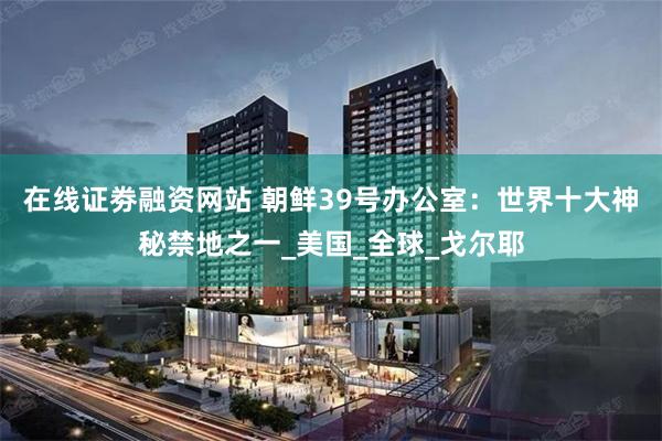 在线证劵融资网站 朝鲜39号办公室：世界十大神秘禁地之一_美国_全球_戈尔耶