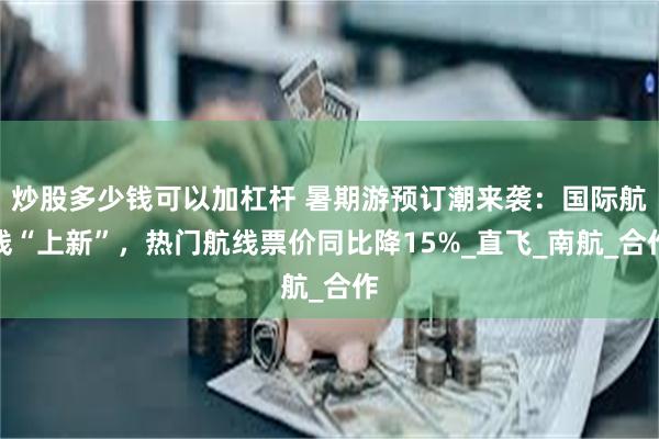 炒股多少钱可以加杠杆 暑期游预订潮来袭：国际航线“上新”，热门航线票价同比降15%_直飞_南航_合作