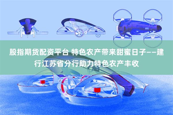 股指期货配资平台 特色农产带来甜蜜日子——建行江苏省分行助力特色农产丰收