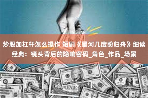 炒股加杠杆怎么操作 短剧《星河几度盼归舟》细读经典：镜头背后的隐喻密码_角色_作品_场景