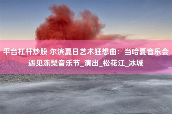 平台杠杆炒股 尔滨夏日艺术狂想曲：当哈夏音乐会遇见冻梨音乐节_演出_松花江_冰城